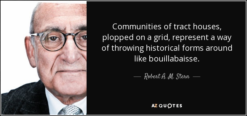 Communities of tract houses, plopped on a grid, represent a way of throwing historical forms around like bouillabaisse. - Robert A. M. Stern