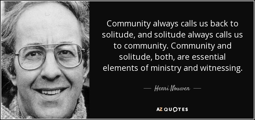 Community always calls us back to solitude, and solitude always calls us to community. Community and solitude, both, are essential elements of ministry and witnessing. - Henri Nouwen
