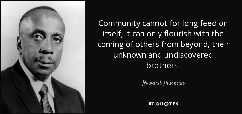 Community cannot for long feed on itself; it can only flourish with the coming of others from beyond, their unknown and undiscovered brothers. - Howard Thurman
