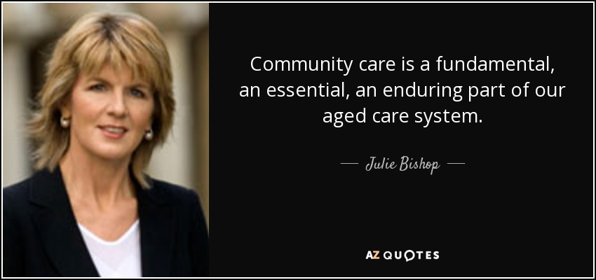 Community care is a fundamental, an essential, an enduring part of our aged care system. - Julie Bishop
