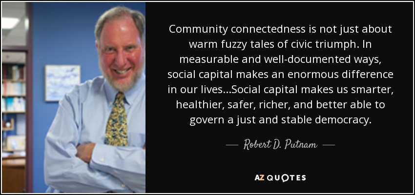 Community connectedness is not just about warm fuzzy tales of civic triumph. In measurable and well-documented ways, social capital makes an enormous difference in our lives...Social capital makes us smarter, healthier, safer, richer, and better able to govern a just and stable democracy. - Robert D. Putnam