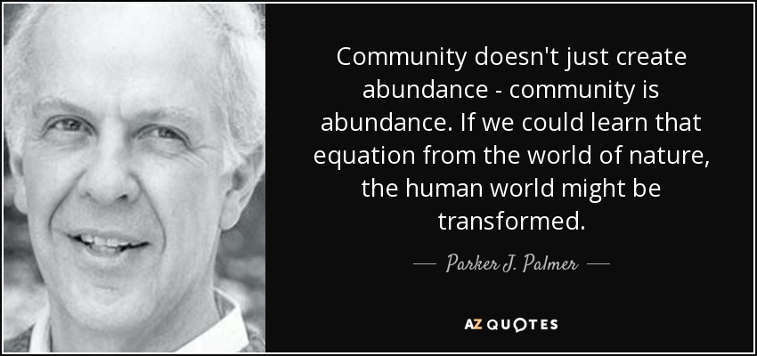Community doesn't just create abundance - community is abundance. If we could learn that equation from the world of nature, the human world might be transformed. - Parker J. Palmer