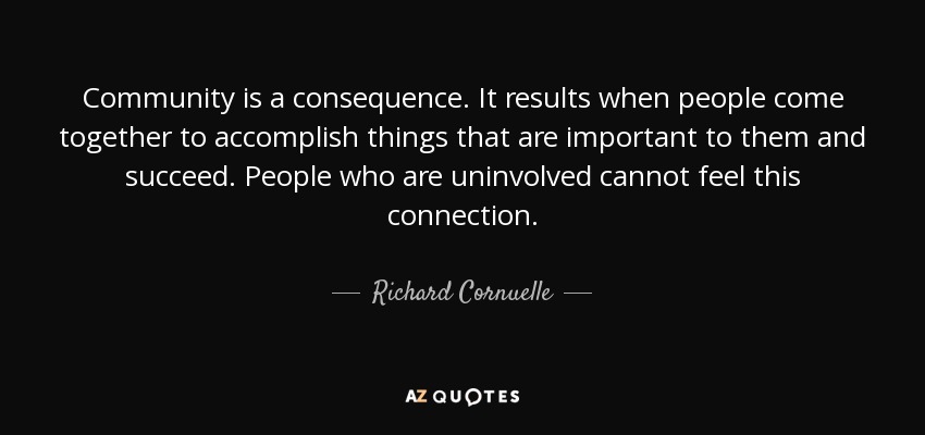 Community is a consequence. It results when people come together to accomplish things that are important to them and succeed. People who are uninvolved cannot feel this connection. - Richard Cornuelle