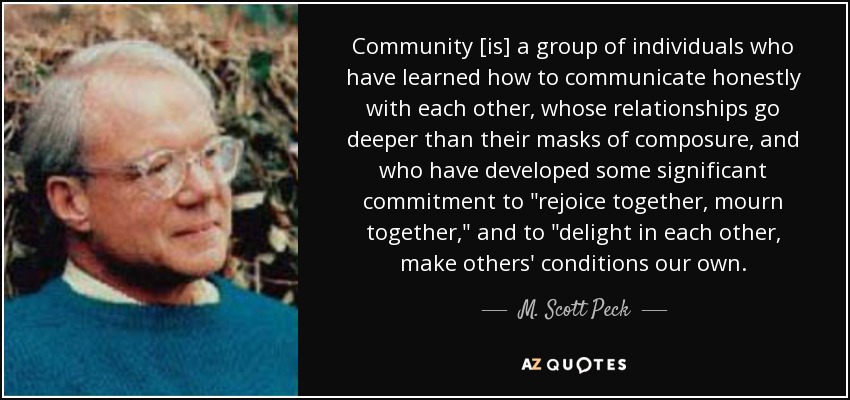 Community [is] a group of individuals who have learned how to communicate honestly with each other, whose relationships go deeper than their masks of composure, and who have developed some significant commitment to 