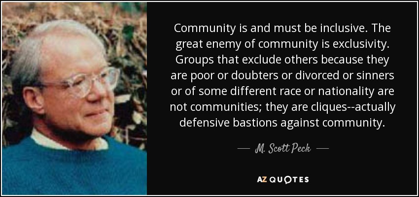 Community is and must be inclusive. The great enemy of community is exclusivity. Groups that exclude others because they are poor or doubters or divorced or sinners or of some different race or nationality are not communities; they are cliques--actually defensive bastions against community. - M. Scott Peck