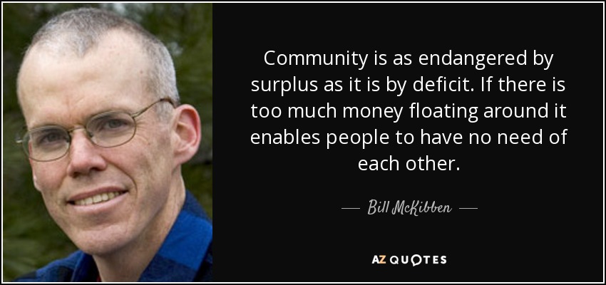 Community is as endangered by surplus as it is by deficit. If there is too much money floating around it enables people to have no need of each other. - Bill McKibben