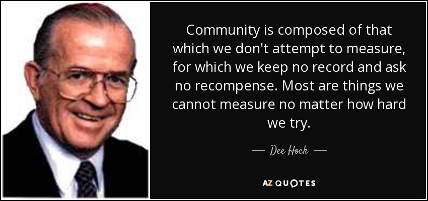 Community is composed of that which we don't attempt to measure, for which we keep no record and ask no recompense. Most are things we cannot measure no matter how hard we try. - Dee Hock