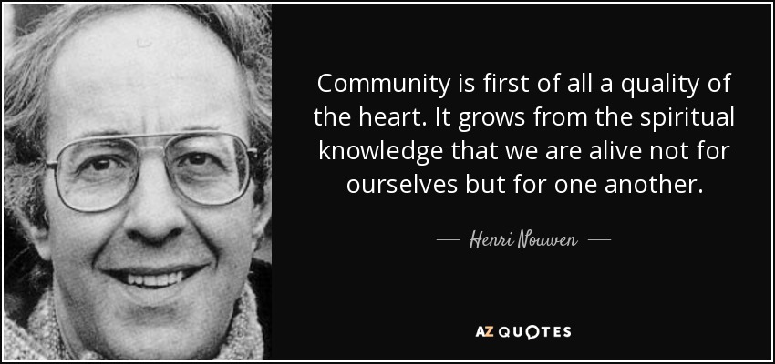 Community is first of all a quality of the heart. It grows from the spiritual knowledge that we are alive not for ourselves but for one another. - Henri Nouwen