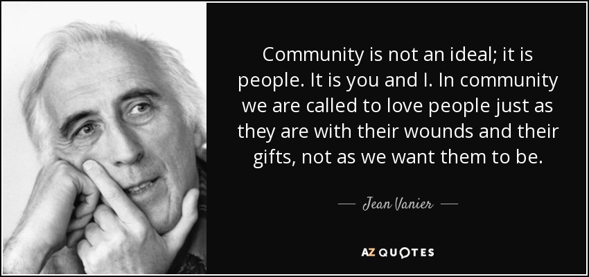 Community is not an ideal; it is people. It is you and I. In community we are called to love people just as they are with their wounds and their gifts, not as we want them to be. - Jean Vanier