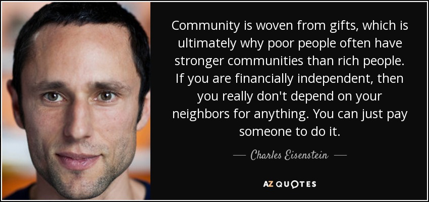 Community is woven from gifts, which is ultimately why poor people often have stronger communities than rich people. If you are financially independent, then you really don't depend on your neighbors for anything. You can just pay someone to do it. - Charles Eisenstein