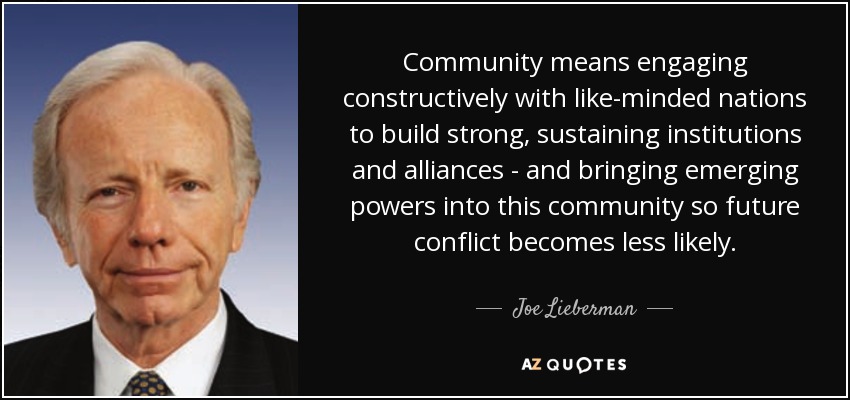 Community means engaging constructively with like-minded nations to build strong, sustaining institutions and alliances - and bringing emerging powers into this community so future conflict becomes less likely. - Joe Lieberman