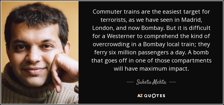 Commuter trains are the easiest target for terrorists, as we have seen in Madrid, London, and now Bombay. But it is difficult for a Westerner to comprehend the kind of overcrowding in a Bombay local train; they ferry six million passengers a day. A bomb that goes off in one of those compartments will have maximum impact. - Suketu Mehta