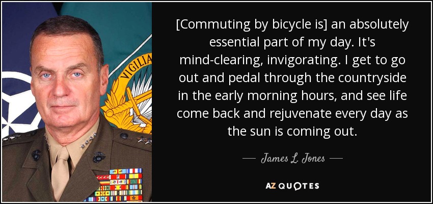 [Commuting by bicycle is] an absolutely essential part of my day. It's mind-clearing, invigorating. I get to go out and pedal through the countryside in the early morning hours, and see life come back and rejuvenate every day as the sun is coming out. - James L. Jones