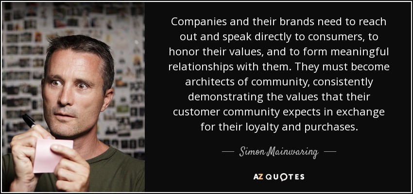 Companies and their brands need to reach out and speak directly to consumers, to honor their values, and to form meaningful relationships with them. They must become architects of community, consistently demonstrating the values that their customer community expects in exchange for their loyalty and purchases. - Simon Mainwaring