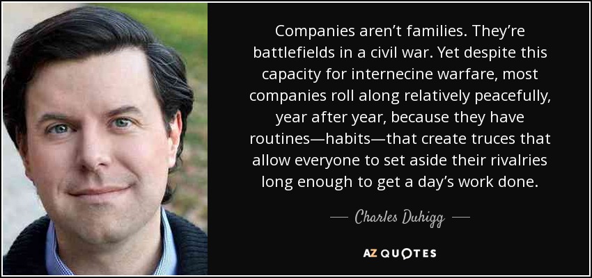Companies aren’t families. They’re battlefields in a civil war. Yet despite this capacity for internecine warfare, most companies roll along relatively peacefully, year after year, because they have routines—habits—that create truces that allow everyone to set aside their rivalries long enough to get a day’s work done. - Charles Duhigg