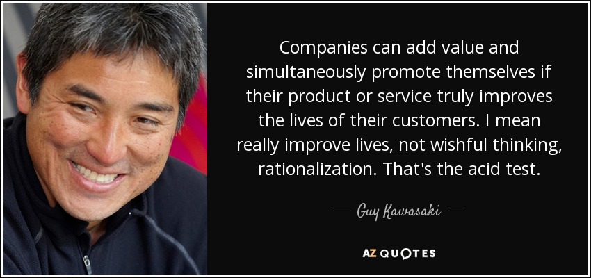 Companies can add value and simultaneously promote themselves if their product or service truly improves the lives of their customers. I mean really improve lives, not wishful thinking, rationalization. That's the acid test. - Guy Kawasaki