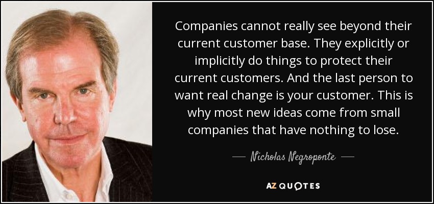 Companies cannot really see beyond their current customer base. They explicitly or implicitly do things to protect their current customers. And the last person to want real change is your customer. This is why most new ideas come from small companies that have nothing to lose. - Nicholas Negroponte