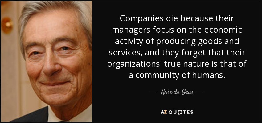 Companies die because their managers focus on the economic activity of producing goods and services, and they forget that their organizations' true nature is that of a community of humans. - Arie de Geus