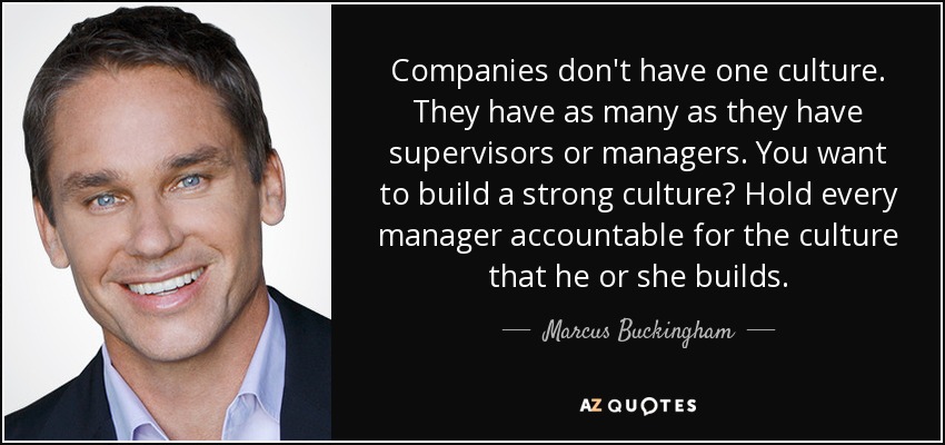Companies don't have one culture. They have as many as they have supervisors or managers. You want to build a strong culture? Hold every manager accountable for the culture that he or she builds. - Marcus Buckingham