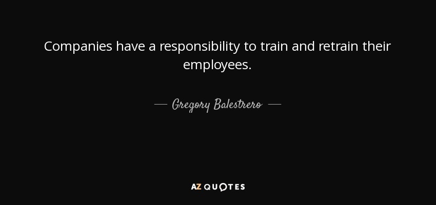 Companies have a responsibility to train and retrain their employees. - Gregory Balestrero