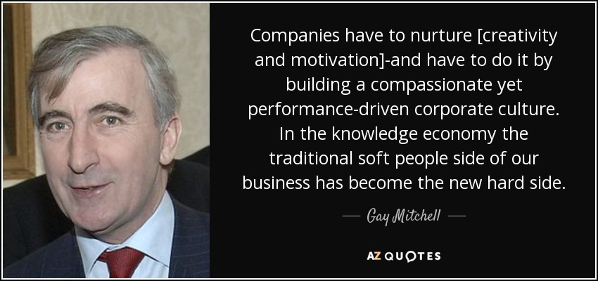 Companies have to nurture [creativity and motivation]-and have to do it by building a compassionate yet performance-driven corporate culture. In the knowledge economy the traditional soft people side of our business has become the new hard side. - Gay Mitchell