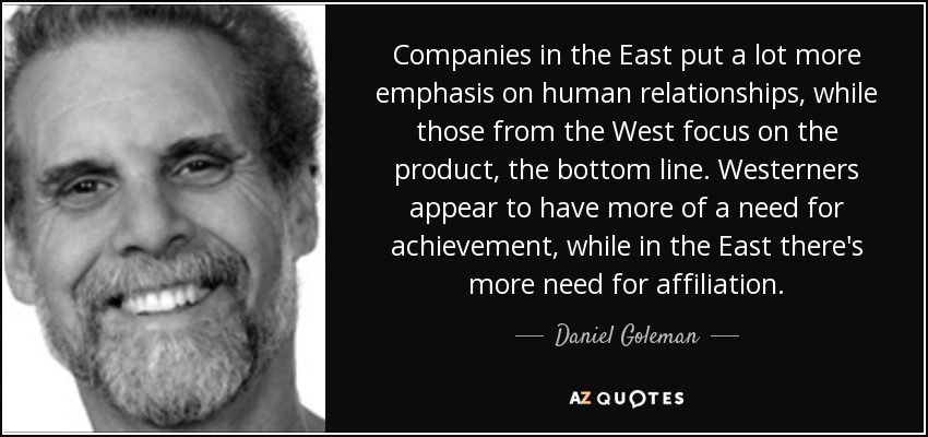 Companies in the East put a lot more emphasis on human relationships, while those from the West focus on the product, the bottom line. Westerners appear to have more of a need for achievement, while in the East there's more need for affiliation. - Daniel Goleman