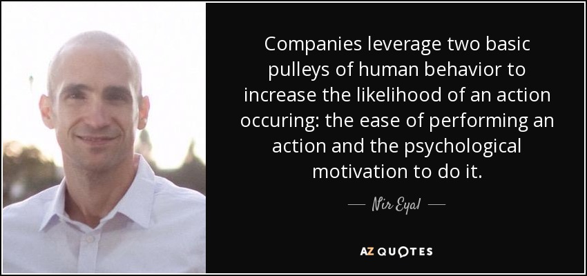 Companies leverage two basic pulleys of human behavior to increase the likelihood of an action occuring: the ease of performing an action and the psychological motivation to do it. - Nir Eyal
