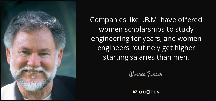 Companies like I.B.M. have offered women scholarships to study engineering for years, and women engineers routinely get higher starting salaries than men. - Warren Farrell