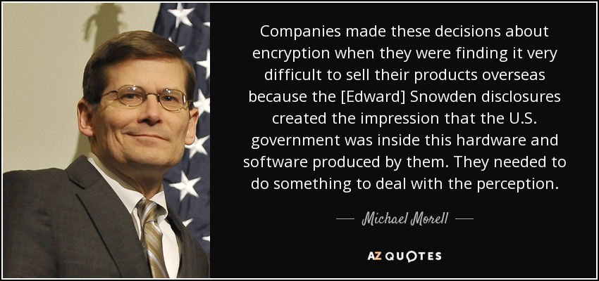 Companies made these decisions about encryption when they were finding it very difficult to sell their products overseas because the [Edward] Snowden disclosures created the impression that the U.S. government was inside this hardware and software produced by them. They needed to do something to deal with the perception. - Michael Morell