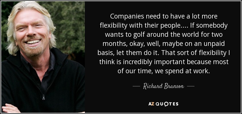 Companies need to have a lot more flexibility with their people... . If somebody wants to golf around the world for two months, okay, well, maybe on an unpaid basis, let them do it. That sort of flexibility I think is incredibly important because most of our time, we spend at work. - Richard Branson