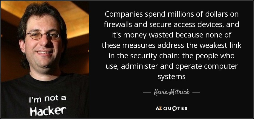Companies spend millions of dollars on firewalls and secure access devices, and it's money wasted because none of these measures address the weakest link in the security chain: the people who use, administer and operate computer systems - Kevin Mitnick
