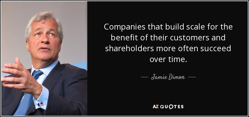 Companies that build scale for the benefit of their customers and shareholders more often succeed over time. - Jamie Dimon