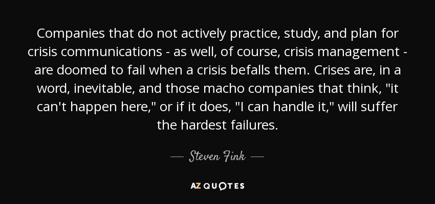 Companies that do not actively practice, study, and plan for crisis communications - as well, of course, crisis management - are doomed to fail when a crisis befalls them. Crises are, in a word, inevitable, and those macho companies that think, 