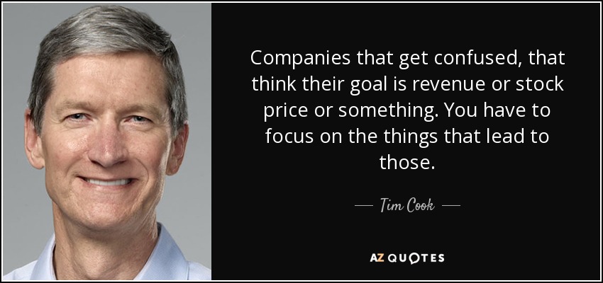 Companies that get confused, that think their goal is revenue or stock price or something. You have to focus on the things that lead to those. - Tim Cook