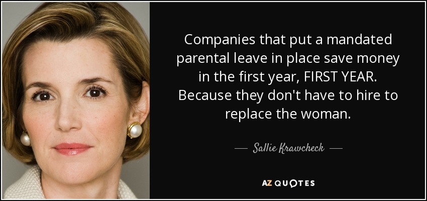 Companies that put a mandated parental leave in place save money in the first year, FIRST YEAR. Because they don't have to hire to replace the woman. - Sallie Krawcheck