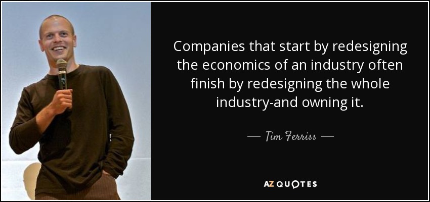 Companies that start by redesigning the economics of an industry often finish by redesigning the whole industry-and owning it. - Tim Ferriss