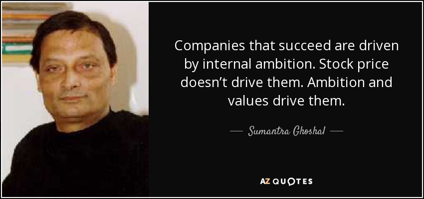 Companies that succeed are driven by internal ambition. Stock price doesn’t drive them. Ambition and values drive them. - Sumantra Ghoshal