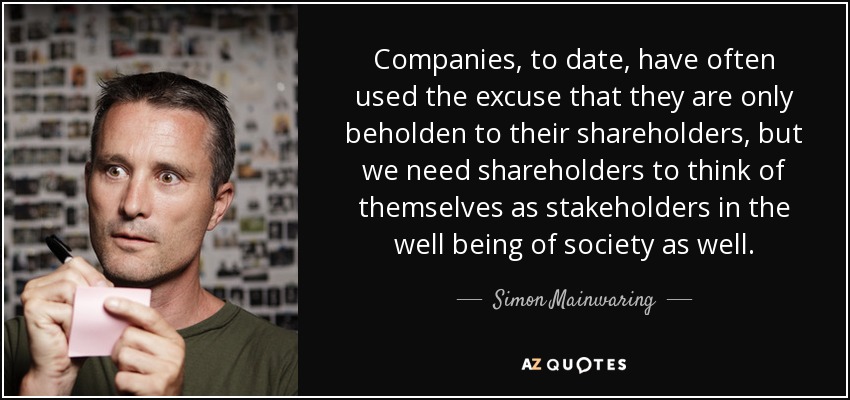 Companies, to date, have often used the excuse that they are only beholden to their shareholders, but we need shareholders to think of themselves as stakeholders in the well being of society as well. - Simon Mainwaring