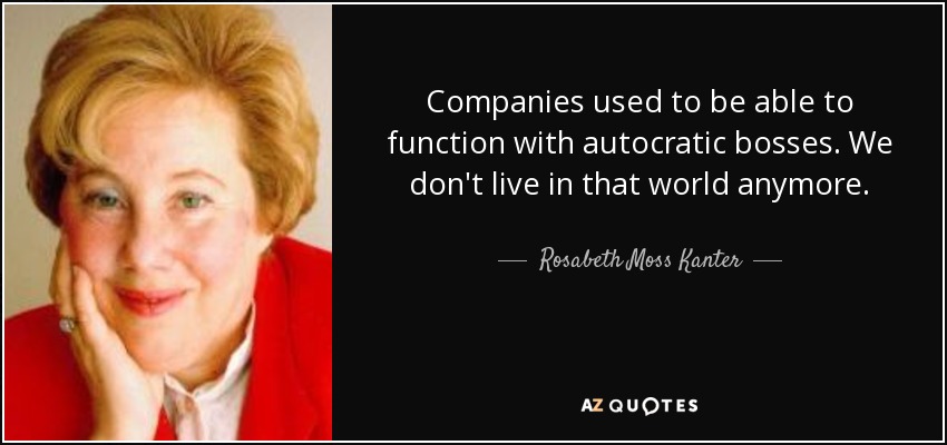 Companies used to be able to function with autocratic bosses. We don't live in that world anymore. - Rosabeth Moss Kanter