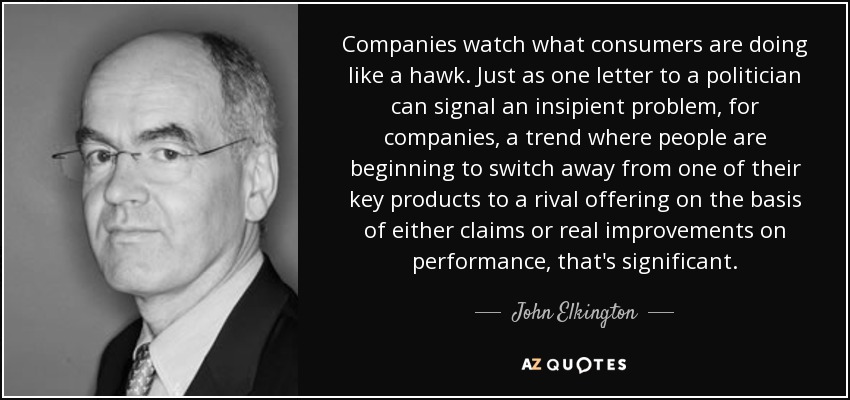 Companies watch what consumers are doing like a hawk. Just as one letter to a politician can signal an insipient problem, for companies, a trend where people are beginning to switch away from one of their key products to a rival offering on the basis of either claims or real improvements on performance, that's significant. - John Elkington