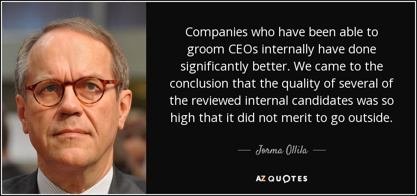 Companies who have been able to groom CEOs internally have done significantly better. We came to the conclusion that the quality of several of the reviewed internal candidates was so high that it did not merit to go outside. - Jorma Ollila
