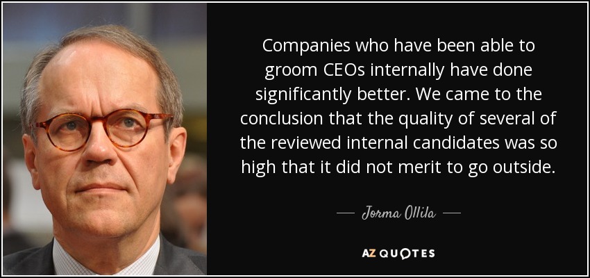 Companies who have been able to groom CEOs internally have done significantly better. We came to the conclusion that the quality of several of the reviewed internal candidates was so high that it did not merit to go outside. - Jorma Ollila