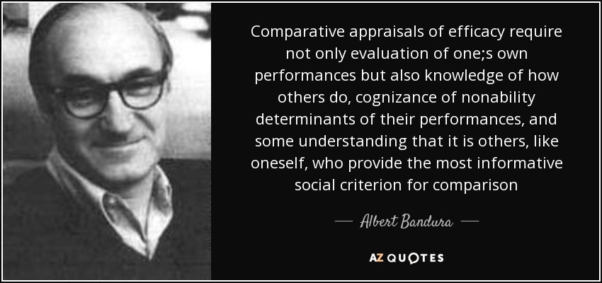 Comparative appraisals of efficacy require not only evaluation of one;s own performances but also knowledge of how others do, cognizance of nonability determinants of their performances, and some understanding that it is others, like oneself, who provide the most informative social criterion for comparison - Albert Bandura