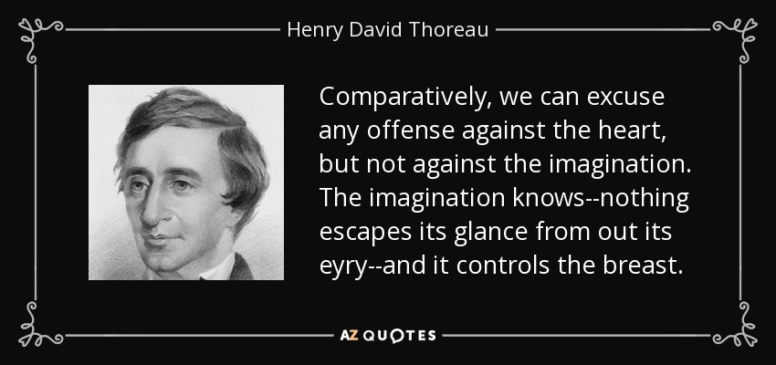 Comparatively, we can excuse any offense against the heart, but not against the imagination. The imagination knows--nothing escapes its glance from out its eyry--and it controls the breast. - Henry David Thoreau