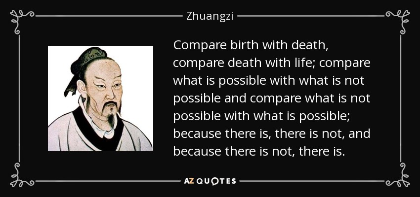 Compare birth with death, compare death with life; compare what is possible with what is not possible and compare what is not possible with what is possible; because there is, there is not, and because there is not, there is. - Zhuangzi