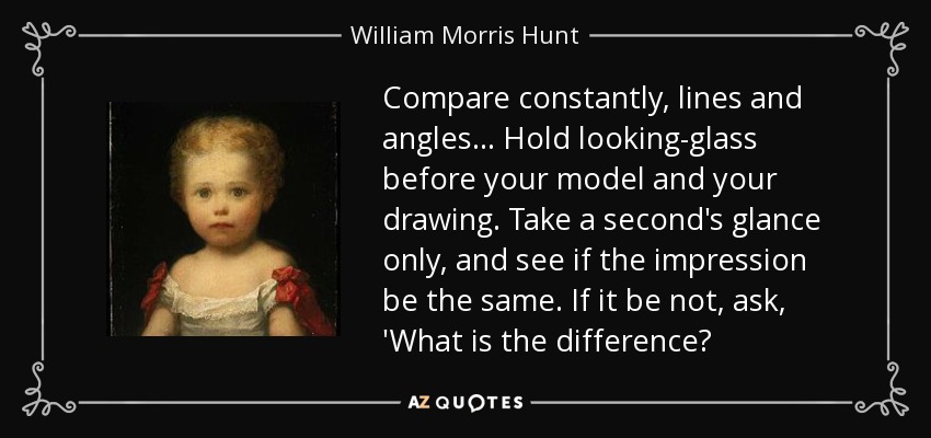 Compare constantly, lines and angles... Hold looking-glass before your model and your drawing. Take a second's glance only, and see if the impression be the same. If it be not, ask, 'What is the difference? - William Morris Hunt