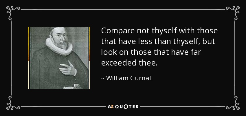 Compare not thyself with those that have less than thyself, but look on those that have far exceeded thee. - William Gurnall
