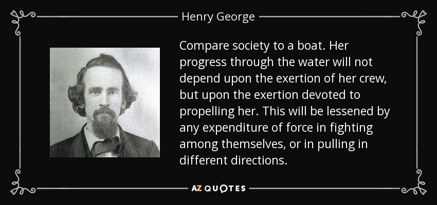Compare society to a boat. Her progress through the water will not depend upon the exertion of her crew, but upon the exertion devoted to propelling her. This will be lessened by any expenditure of force in fighting among themselves, or in pulling in different directions. - Henry George