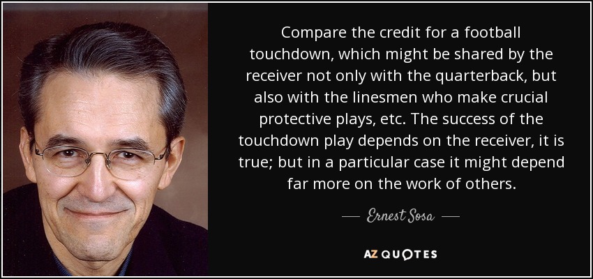 Compare the credit for a football touchdown, which might be shared by the receiver not only with the quarterback, but also with the linesmen who make crucial protective plays, etc. The success of the touchdown play depends on the receiver, it is true; but in a particular case it might depend far more on the work of others. - Ernest Sosa