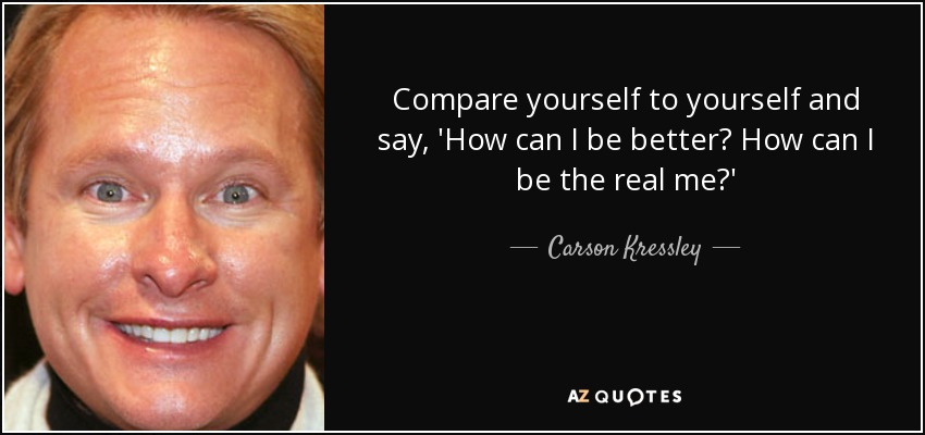 Compare yourself to yourself and say, 'How can I be better? How can I be the real me?' - Carson Kressley